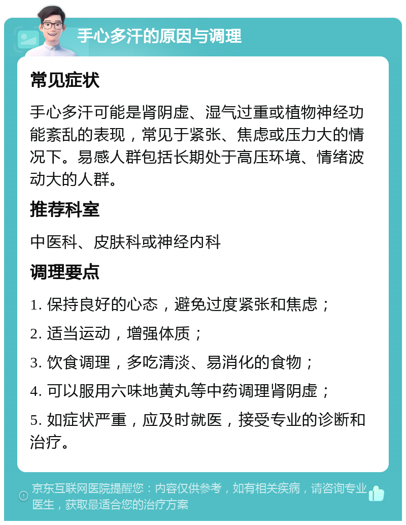 手心多汗的原因与调理 常见症状 手心多汗可能是肾阴虚、湿气过重或植物神经功能紊乱的表现，常见于紧张、焦虑或压力大的情况下。易感人群包括长期处于高压环境、情绪波动大的人群。 推荐科室 中医科、皮肤科或神经内科 调理要点 1. 保持良好的心态，避免过度紧张和焦虑； 2. 适当运动，增强体质； 3. 饮食调理，多吃清淡、易消化的食物； 4. 可以服用六味地黄丸等中药调理肾阴虚； 5. 如症状严重，应及时就医，接受专业的诊断和治疗。