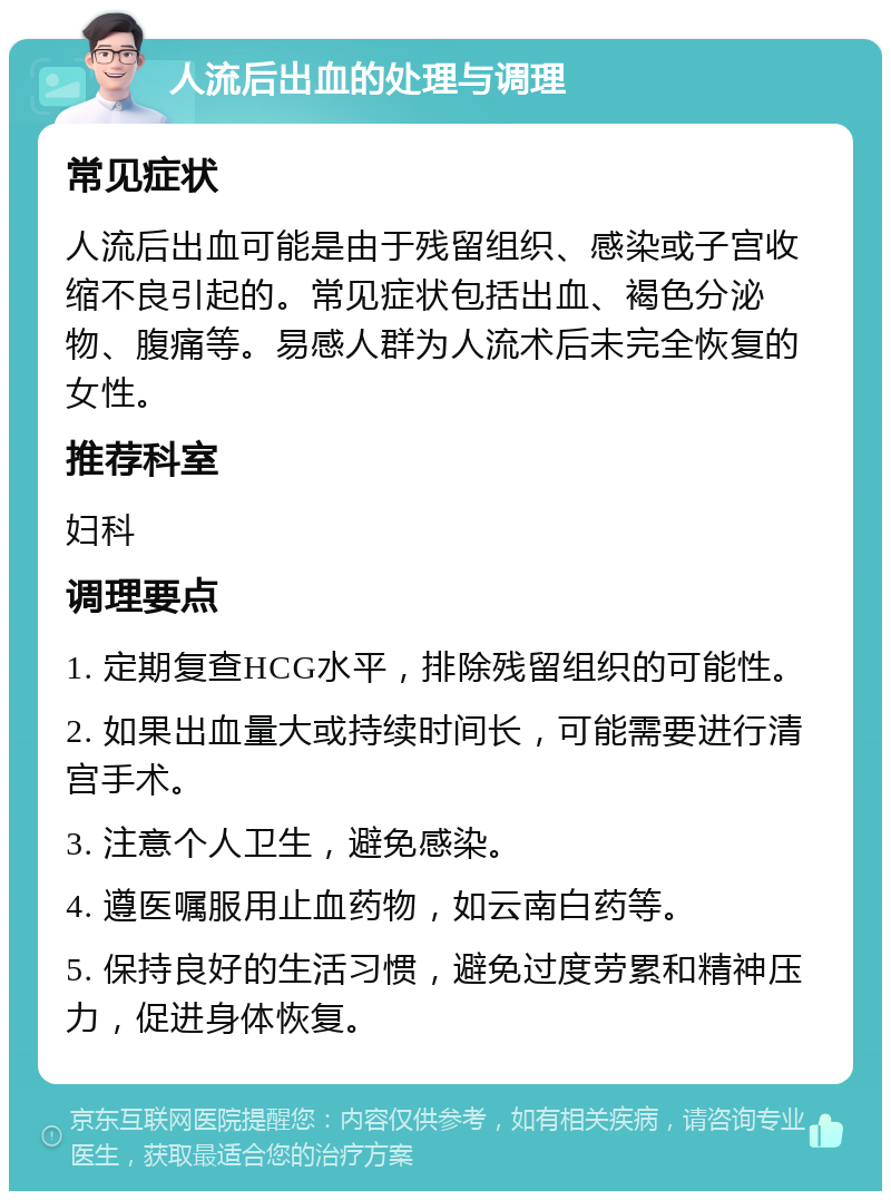 人流后出血的处理与调理 常见症状 人流后出血可能是由于残留组织、感染或子宫收缩不良引起的。常见症状包括出血、褐色分泌物、腹痛等。易感人群为人流术后未完全恢复的女性。 推荐科室 妇科 调理要点 1. 定期复查HCG水平，排除残留组织的可能性。 2. 如果出血量大或持续时间长，可能需要进行清宫手术。 3. 注意个人卫生，避免感染。 4. 遵医嘱服用止血药物，如云南白药等。 5. 保持良好的生活习惯，避免过度劳累和精神压力，促进身体恢复。