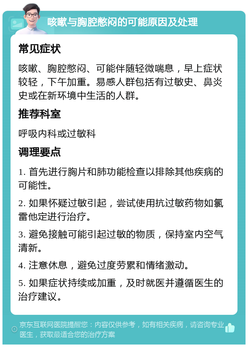 咳嗽与胸腔憋闷的可能原因及处理 常见症状 咳嗽、胸腔憋闷、可能伴随轻微喘息，早上症状较轻，下午加重。易感人群包括有过敏史、鼻炎史或在新环境中生活的人群。 推荐科室 呼吸内科或过敏科 调理要点 1. 首先进行胸片和肺功能检查以排除其他疾病的可能性。 2. 如果怀疑过敏引起，尝试使用抗过敏药物如氯雷他定进行治疗。 3. 避免接触可能引起过敏的物质，保持室内空气清新。 4. 注意休息，避免过度劳累和情绪激动。 5. 如果症状持续或加重，及时就医并遵循医生的治疗建议。