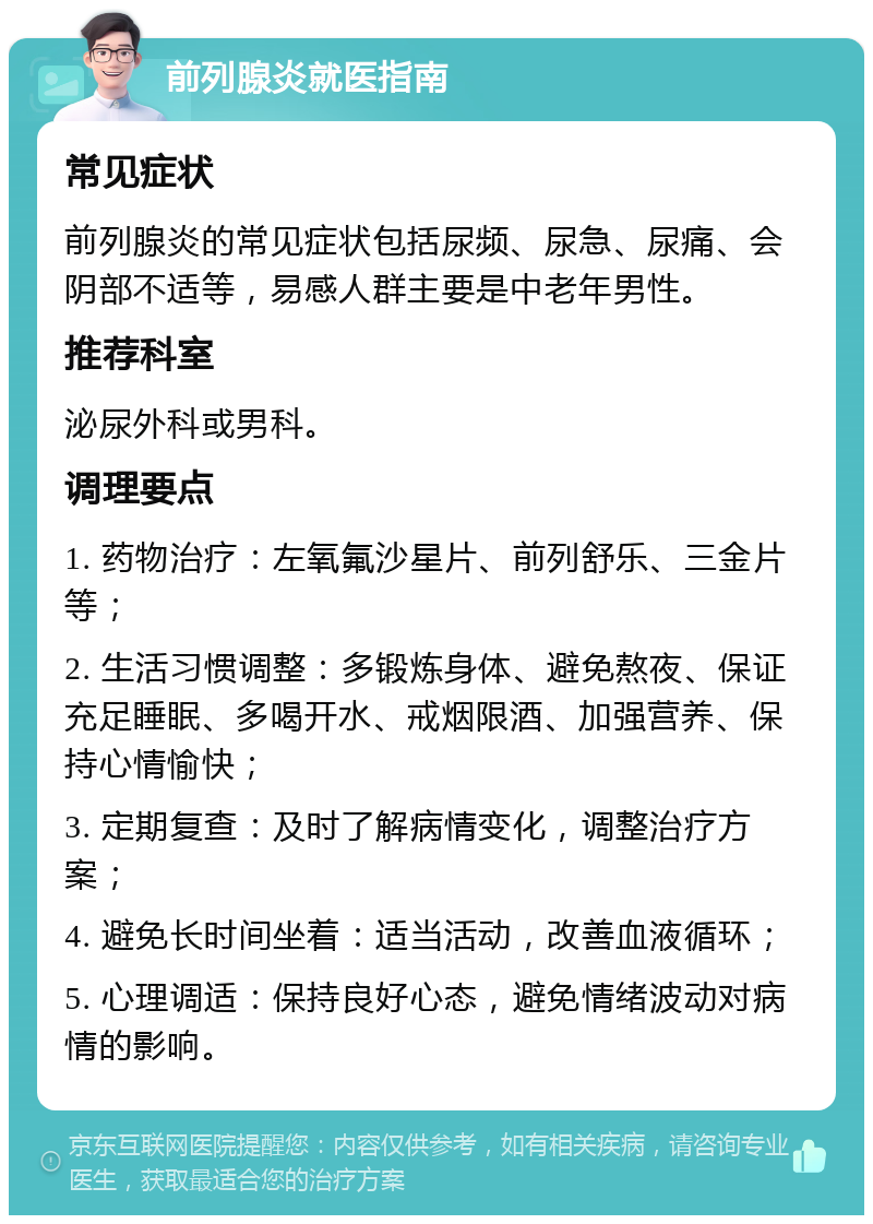 前列腺炎就医指南 常见症状 前列腺炎的常见症状包括尿频、尿急、尿痛、会阴部不适等，易感人群主要是中老年男性。 推荐科室 泌尿外科或男科。 调理要点 1. 药物治疗：左氧氟沙星片、前列舒乐、三金片等； 2. 生活习惯调整：多锻炼身体、避免熬夜、保证充足睡眠、多喝开水、戒烟限酒、加强营养、保持心情愉快； 3. 定期复查：及时了解病情变化，调整治疗方案； 4. 避免长时间坐着：适当活动，改善血液循环； 5. 心理调适：保持良好心态，避免情绪波动对病情的影响。