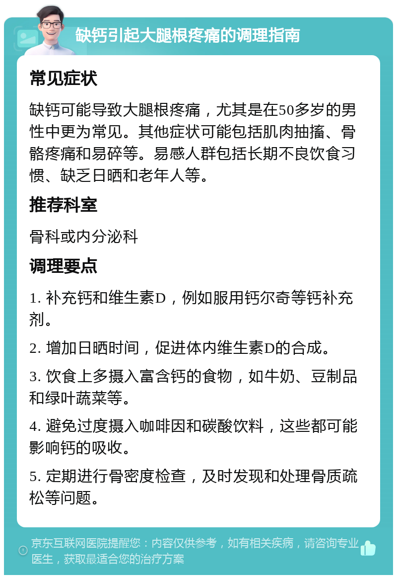 缺钙引起大腿根疼痛的调理指南 常见症状 缺钙可能导致大腿根疼痛，尤其是在50多岁的男性中更为常见。其他症状可能包括肌肉抽搐、骨骼疼痛和易碎等。易感人群包括长期不良饮食习惯、缺乏日晒和老年人等。 推荐科室 骨科或内分泌科 调理要点 1. 补充钙和维生素D，例如服用钙尔奇等钙补充剂。 2. 增加日晒时间，促进体内维生素D的合成。 3. 饮食上多摄入富含钙的食物，如牛奶、豆制品和绿叶蔬菜等。 4. 避免过度摄入咖啡因和碳酸饮料，这些都可能影响钙的吸收。 5. 定期进行骨密度检查，及时发现和处理骨质疏松等问题。