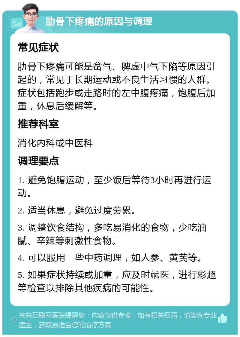 肋骨下疼痛的原因与调理 常见症状 肋骨下疼痛可能是岔气、脾虚中气下陷等原因引起的，常见于长期运动或不良生活习惯的人群。症状包括跑步或走路时的左中腹疼痛，饱腹后加重，休息后缓解等。 推荐科室 消化内科或中医科 调理要点 1. 避免饱腹运动，至少饭后等待3小时再进行运动。 2. 适当休息，避免过度劳累。 3. 调整饮食结构，多吃易消化的食物，少吃油腻、辛辣等刺激性食物。 4. 可以服用一些中药调理，如人参、黄芪等。 5. 如果症状持续或加重，应及时就医，进行彩超等检查以排除其他疾病的可能性。