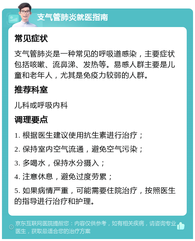 支气管肺炎就医指南 常见症状 支气管肺炎是一种常见的呼吸道感染，主要症状包括咳嗽、流鼻涕、发热等。易感人群主要是儿童和老年人，尤其是免疫力较弱的人群。 推荐科室 儿科或呼吸内科 调理要点 1. 根据医生建议使用抗生素进行治疗； 2. 保持室内空气流通，避免空气污染； 3. 多喝水，保持水分摄入； 4. 注意休息，避免过度劳累； 5. 如果病情严重，可能需要住院治疗，按照医生的指导进行治疗和护理。