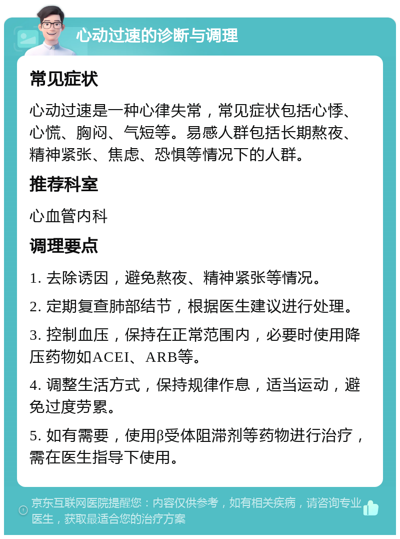 心动过速的诊断与调理 常见症状 心动过速是一种心律失常，常见症状包括心悸、心慌、胸闷、气短等。易感人群包括长期熬夜、精神紧张、焦虑、恐惧等情况下的人群。 推荐科室 心血管内科 调理要点 1. 去除诱因，避免熬夜、精神紧张等情况。 2. 定期复查肺部结节，根据医生建议进行处理。 3. 控制血压，保持在正常范围内，必要时使用降压药物如ACEI、ARB等。 4. 调整生活方式，保持规律作息，适当运动，避免过度劳累。 5. 如有需要，使用β受体阻滞剂等药物进行治疗，需在医生指导下使用。