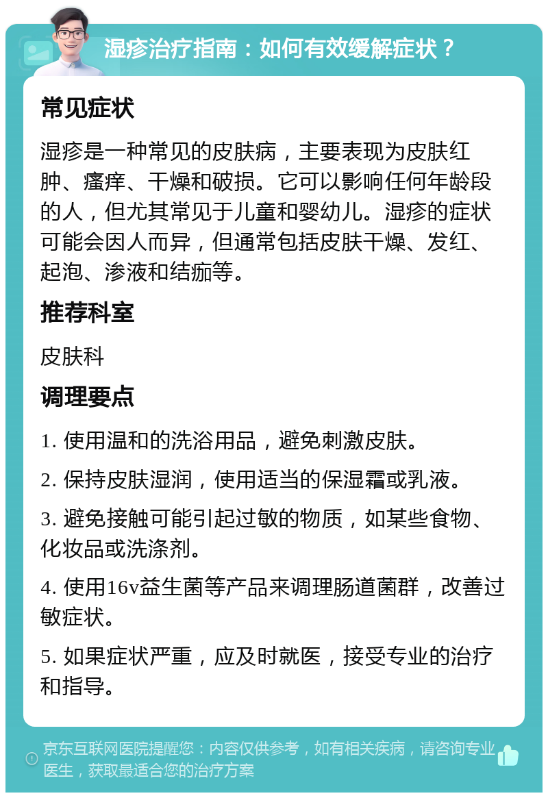 湿疹治疗指南：如何有效缓解症状？ 常见症状 湿疹是一种常见的皮肤病，主要表现为皮肤红肿、瘙痒、干燥和破损。它可以影响任何年龄段的人，但尤其常见于儿童和婴幼儿。湿疹的症状可能会因人而异，但通常包括皮肤干燥、发红、起泡、渗液和结痂等。 推荐科室 皮肤科 调理要点 1. 使用温和的洗浴用品，避免刺激皮肤。 2. 保持皮肤湿润，使用适当的保湿霜或乳液。 3. 避免接触可能引起过敏的物质，如某些食物、化妆品或洗涤剂。 4. 使用16v益生菌等产品来调理肠道菌群，改善过敏症状。 5. 如果症状严重，应及时就医，接受专业的治疗和指导。