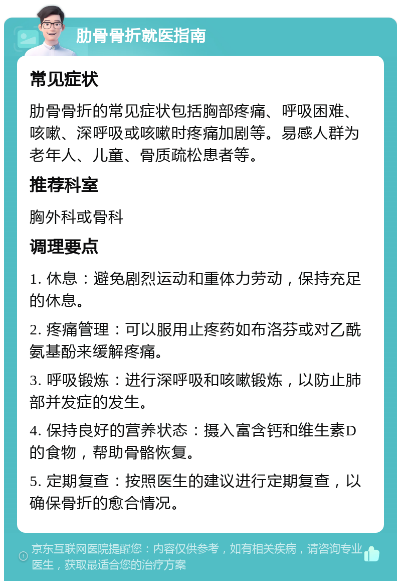 肋骨骨折就医指南 常见症状 肋骨骨折的常见症状包括胸部疼痛、呼吸困难、咳嗽、深呼吸或咳嗽时疼痛加剧等。易感人群为老年人、儿童、骨质疏松患者等。 推荐科室 胸外科或骨科 调理要点 1. 休息：避免剧烈运动和重体力劳动，保持充足的休息。 2. 疼痛管理：可以服用止疼药如布洛芬或对乙酰氨基酚来缓解疼痛。 3. 呼吸锻炼：进行深呼吸和咳嗽锻炼，以防止肺部并发症的发生。 4. 保持良好的营养状态：摄入富含钙和维生素D的食物，帮助骨骼恢复。 5. 定期复查：按照医生的建议进行定期复查，以确保骨折的愈合情况。