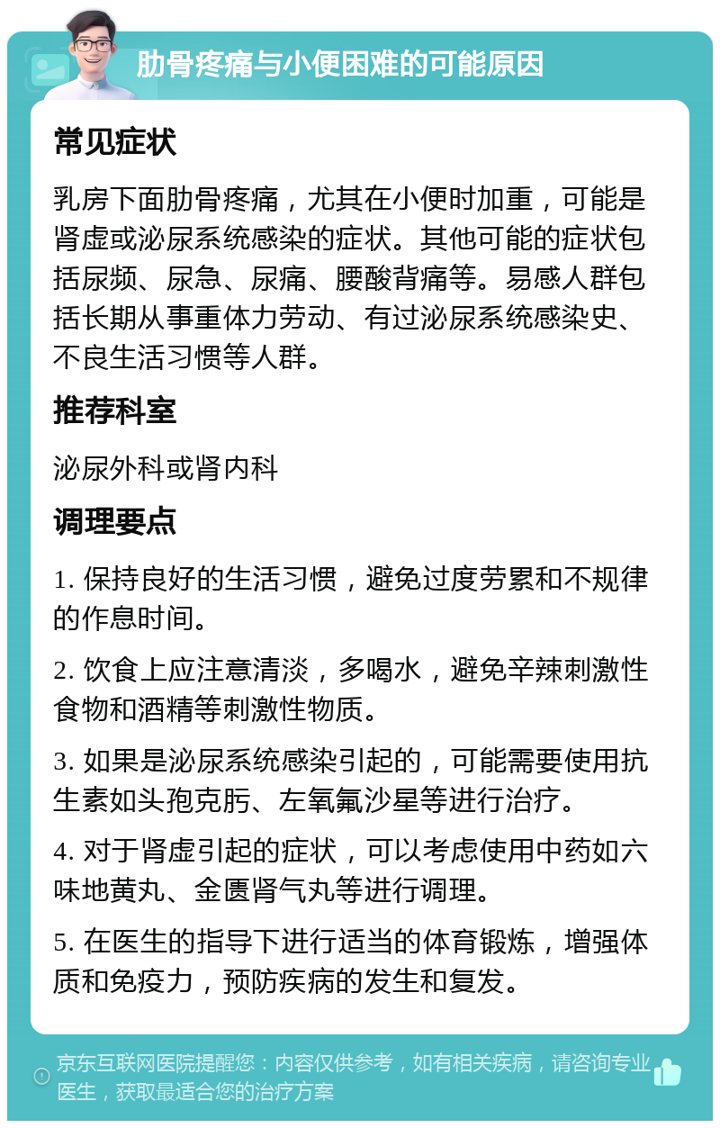 肋骨疼痛与小便困难的可能原因 常见症状 乳房下面肋骨疼痛，尤其在小便时加重，可能是肾虚或泌尿系统感染的症状。其他可能的症状包括尿频、尿急、尿痛、腰酸背痛等。易感人群包括长期从事重体力劳动、有过泌尿系统感染史、不良生活习惯等人群。 推荐科室 泌尿外科或肾内科 调理要点 1. 保持良好的生活习惯，避免过度劳累和不规律的作息时间。 2. 饮食上应注意清淡，多喝水，避免辛辣刺激性食物和酒精等刺激性物质。 3. 如果是泌尿系统感染引起的，可能需要使用抗生素如头孢克肟、左氧氟沙星等进行治疗。 4. 对于肾虚引起的症状，可以考虑使用中药如六味地黄丸、金匮肾气丸等进行调理。 5. 在医生的指导下进行适当的体育锻炼，增强体质和免疫力，预防疾病的发生和复发。