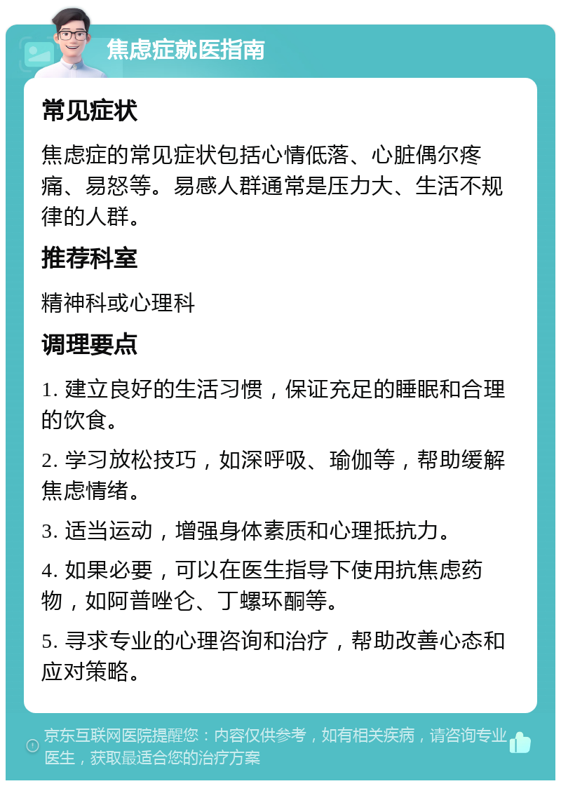 焦虑症就医指南 常见症状 焦虑症的常见症状包括心情低落、心脏偶尔疼痛、易怒等。易感人群通常是压力大、生活不规律的人群。 推荐科室 精神科或心理科 调理要点 1. 建立良好的生活习惯，保证充足的睡眠和合理的饮食。 2. 学习放松技巧，如深呼吸、瑜伽等，帮助缓解焦虑情绪。 3. 适当运动，增强身体素质和心理抵抗力。 4. 如果必要，可以在医生指导下使用抗焦虑药物，如阿普唑仑、丁螺环酮等。 5. 寻求专业的心理咨询和治疗，帮助改善心态和应对策略。