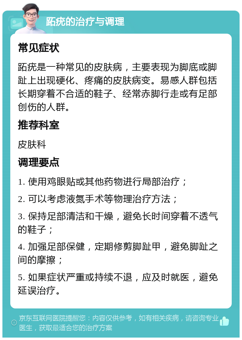 跖疣的治疗与调理 常见症状 跖疣是一种常见的皮肤病，主要表现为脚底或脚趾上出现硬化、疼痛的皮肤病变。易感人群包括长期穿着不合适的鞋子、经常赤脚行走或有足部创伤的人群。 推荐科室 皮肤科 调理要点 1. 使用鸡眼贴或其他药物进行局部治疗； 2. 可以考虑液氮手术等物理治疗方法； 3. 保持足部清洁和干燥，避免长时间穿着不透气的鞋子； 4. 加强足部保健，定期修剪脚趾甲，避免脚趾之间的摩擦； 5. 如果症状严重或持续不退，应及时就医，避免延误治疗。