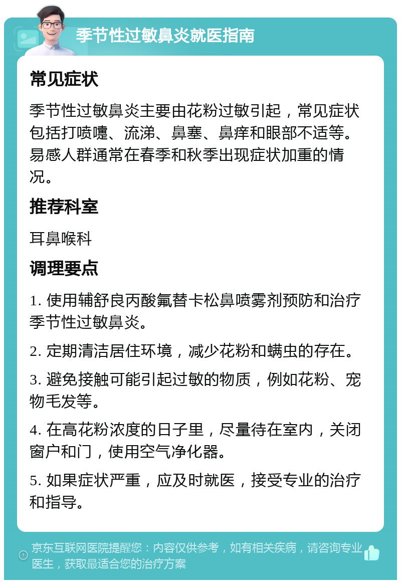 季节性过敏鼻炎就医指南 常见症状 季节性过敏鼻炎主要由花粉过敏引起，常见症状包括打喷嚏、流涕、鼻塞、鼻痒和眼部不适等。易感人群通常在春季和秋季出现症状加重的情况。 推荐科室 耳鼻喉科 调理要点 1. 使用辅舒良丙酸氟替卡松鼻喷雾剂预防和治疗季节性过敏鼻炎。 2. 定期清洁居住环境，减少花粉和螨虫的存在。 3. 避免接触可能引起过敏的物质，例如花粉、宠物毛发等。 4. 在高花粉浓度的日子里，尽量待在室内，关闭窗户和门，使用空气净化器。 5. 如果症状严重，应及时就医，接受专业的治疗和指导。