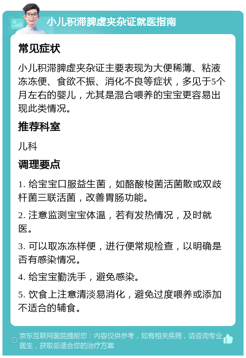 小儿积滞脾虚夹杂证就医指南 常见症状 小儿积滞脾虚夹杂证主要表现为大便稀薄、粘液冻冻便、食欲不振、消化不良等症状，多见于5个月左右的婴儿，尤其是混合喂养的宝宝更容易出现此类情况。 推荐科室 儿科 调理要点 1. 给宝宝口服益生菌，如酪酸梭菌活菌散或双歧杆菌三联活菌，改善胃肠功能。 2. 注意监测宝宝体温，若有发热情况，及时就医。 3. 可以取冻冻样便，进行便常规检查，以明确是否有感染情况。 4. 给宝宝勤洗手，避免感染。 5. 饮食上注意清淡易消化，避免过度喂养或添加不适合的辅食。