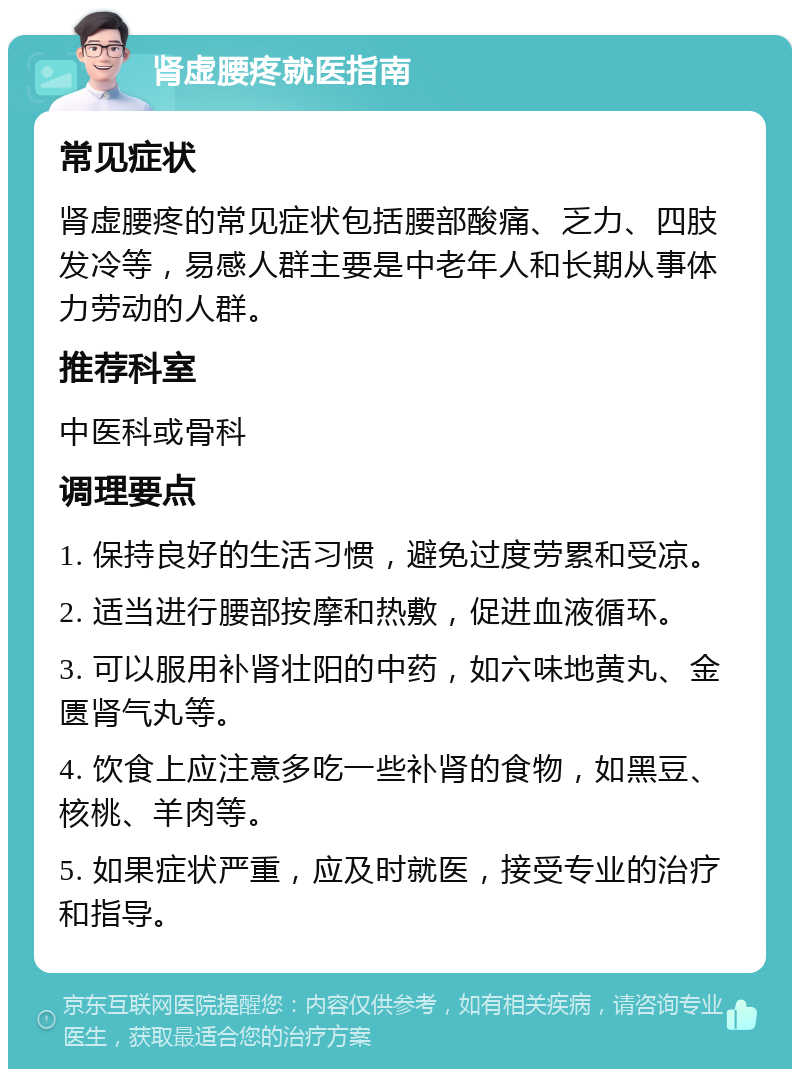 肾虚腰疼就医指南 常见症状 肾虚腰疼的常见症状包括腰部酸痛、乏力、四肢发冷等，易感人群主要是中老年人和长期从事体力劳动的人群。 推荐科室 中医科或骨科 调理要点 1. 保持良好的生活习惯，避免过度劳累和受凉。 2. 适当进行腰部按摩和热敷，促进血液循环。 3. 可以服用补肾壮阳的中药，如六味地黄丸、金匮肾气丸等。 4. 饮食上应注意多吃一些补肾的食物，如黑豆、核桃、羊肉等。 5. 如果症状严重，应及时就医，接受专业的治疗和指导。