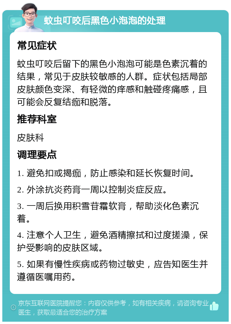 蚊虫叮咬后黑色小泡泡的处理 常见症状 蚊虫叮咬后留下的黑色小泡泡可能是色素沉着的结果，常见于皮肤较敏感的人群。症状包括局部皮肤颜色变深、有轻微的痒感和触碰疼痛感，且可能会反复结痂和脱落。 推荐科室 皮肤科 调理要点 1. 避免扣或揭痂，防止感染和延长恢复时间。 2. 外涂抗炎药膏一周以控制炎症反应。 3. 一周后换用积雪苷霜软膏，帮助淡化色素沉着。 4. 注意个人卫生，避免酒精擦拭和过度搓澡，保护受影响的皮肤区域。 5. 如果有慢性疾病或药物过敏史，应告知医生并遵循医嘱用药。