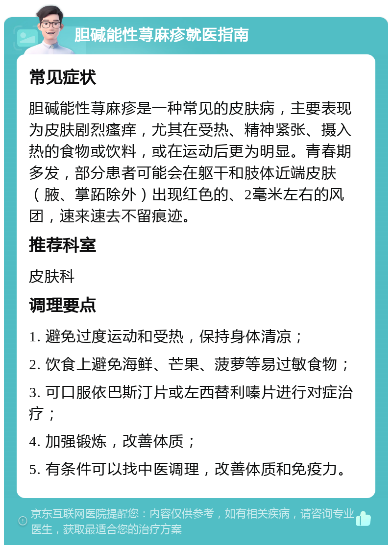 胆碱能性荨麻疹就医指南 常见症状 胆碱能性荨麻疹是一种常见的皮肤病，主要表现为皮肤剧烈瘙痒，尤其在受热、精神紧张、摄入热的食物或饮料，或在运动后更为明显。青春期多发，部分患者可能会在躯干和肢体近端皮肤（腋、掌跖除外）出现红色的、2毫米左右的风团，速来速去不留痕迹。 推荐科室 皮肤科 调理要点 1. 避免过度运动和受热，保持身体清凉； 2. 饮食上避免海鲜、芒果、菠萝等易过敏食物； 3. 可口服依巴斯汀片或左西替利嗪片进行对症治疗； 4. 加强锻炼，改善体质； 5. 有条件可以找中医调理，改善体质和免疫力。