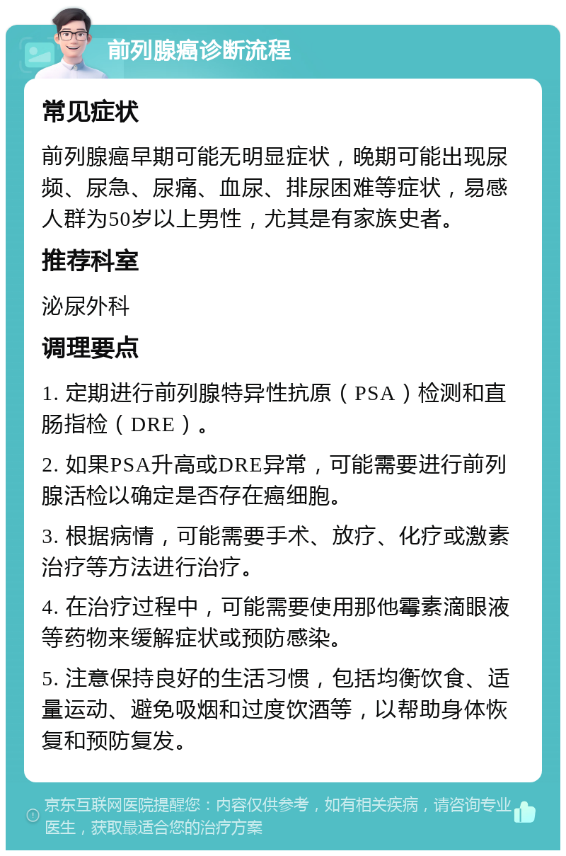 前列腺癌诊断流程 常见症状 前列腺癌早期可能无明显症状，晚期可能出现尿频、尿急、尿痛、血尿、排尿困难等症状，易感人群为50岁以上男性，尤其是有家族史者。 推荐科室 泌尿外科 调理要点 1. 定期进行前列腺特异性抗原（PSA）检测和直肠指检（DRE）。 2. 如果PSA升高或DRE异常，可能需要进行前列腺活检以确定是否存在癌细胞。 3. 根据病情，可能需要手术、放疗、化疗或激素治疗等方法进行治疗。 4. 在治疗过程中，可能需要使用那他霉素滴眼液等药物来缓解症状或预防感染。 5. 注意保持良好的生活习惯，包括均衡饮食、适量运动、避免吸烟和过度饮酒等，以帮助身体恢复和预防复发。