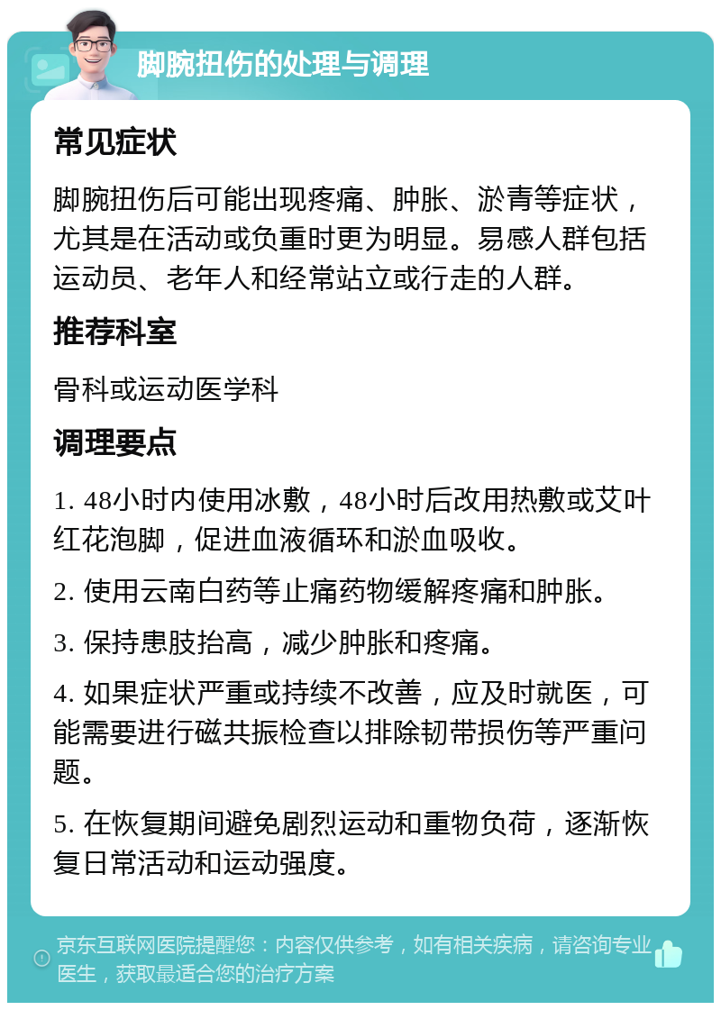 脚腕扭伤的处理与调理 常见症状 脚腕扭伤后可能出现疼痛、肿胀、淤青等症状，尤其是在活动或负重时更为明显。易感人群包括运动员、老年人和经常站立或行走的人群。 推荐科室 骨科或运动医学科 调理要点 1. 48小时内使用冰敷，48小时后改用热敷或艾叶红花泡脚，促进血液循环和淤血吸收。 2. 使用云南白药等止痛药物缓解疼痛和肿胀。 3. 保持患肢抬高，减少肿胀和疼痛。 4. 如果症状严重或持续不改善，应及时就医，可能需要进行磁共振检查以排除韧带损伤等严重问题。 5. 在恢复期间避免剧烈运动和重物负荷，逐渐恢复日常活动和运动强度。