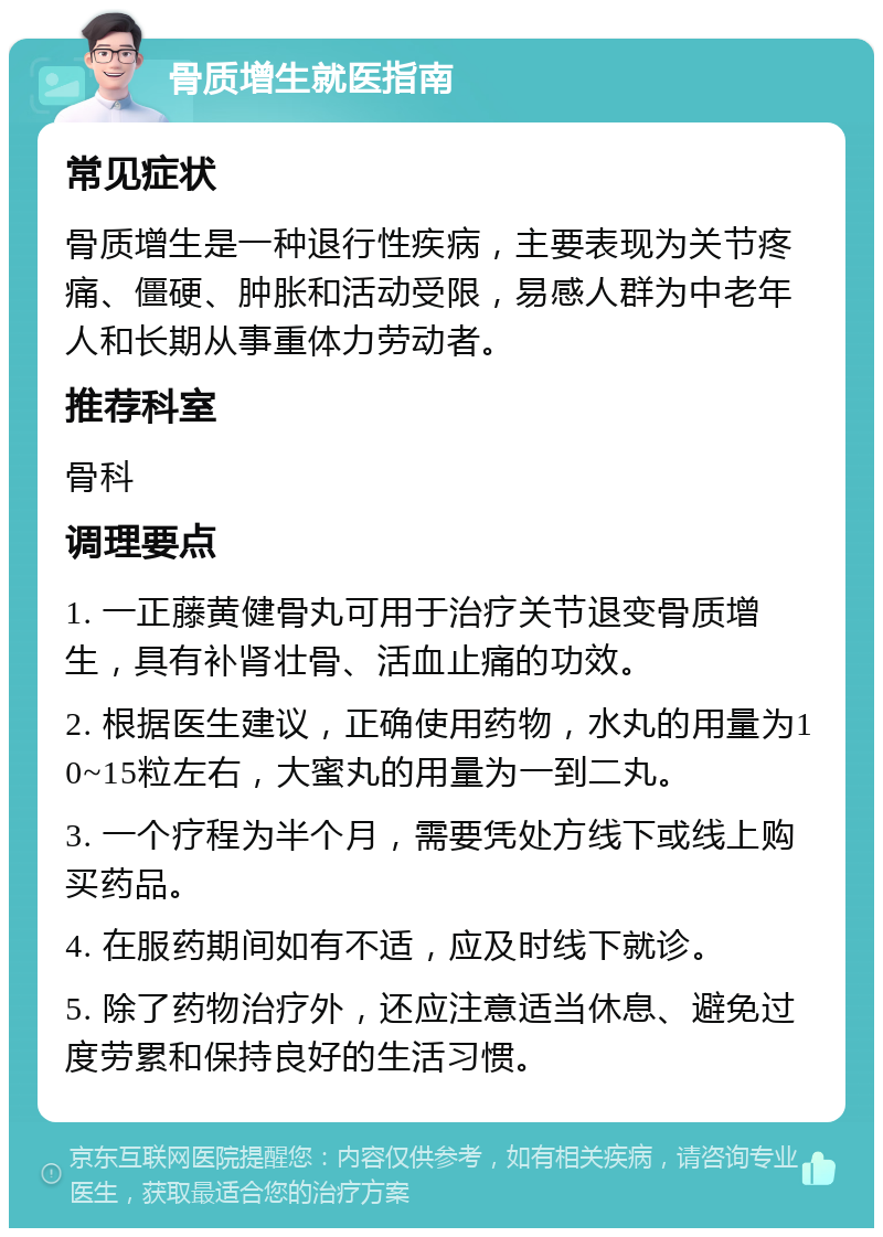 骨质增生就医指南 常见症状 骨质增生是一种退行性疾病，主要表现为关节疼痛、僵硬、肿胀和活动受限，易感人群为中老年人和长期从事重体力劳动者。 推荐科室 骨科 调理要点 1. 一正藤黄健骨丸可用于治疗关节退变骨质增生，具有补肾壮骨、活血止痛的功效。 2. 根据医生建议，正确使用药物，水丸的用量为10~15粒左右，大蜜丸的用量为一到二丸。 3. 一个疗程为半个月，需要凭处方线下或线上购买药品。 4. 在服药期间如有不适，应及时线下就诊。 5. 除了药物治疗外，还应注意适当休息、避免过度劳累和保持良好的生活习惯。