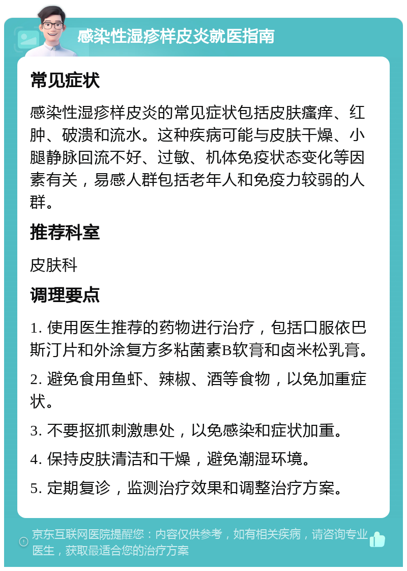 感染性湿疹样皮炎就医指南 常见症状 感染性湿疹样皮炎的常见症状包括皮肤瘙痒、红肿、破溃和流水。这种疾病可能与皮肤干燥、小腿静脉回流不好、过敏、机体免疫状态变化等因素有关，易感人群包括老年人和免疫力较弱的人群。 推荐科室 皮肤科 调理要点 1. 使用医生推荐的药物进行治疗，包括口服依巴斯汀片和外涂复方多粘菌素B软膏和卤米松乳膏。 2. 避免食用鱼虾、辣椒、酒等食物，以免加重症状。 3. 不要抠抓刺激患处，以免感染和症状加重。 4. 保持皮肤清洁和干燥，避免潮湿环境。 5. 定期复诊，监测治疗效果和调整治疗方案。