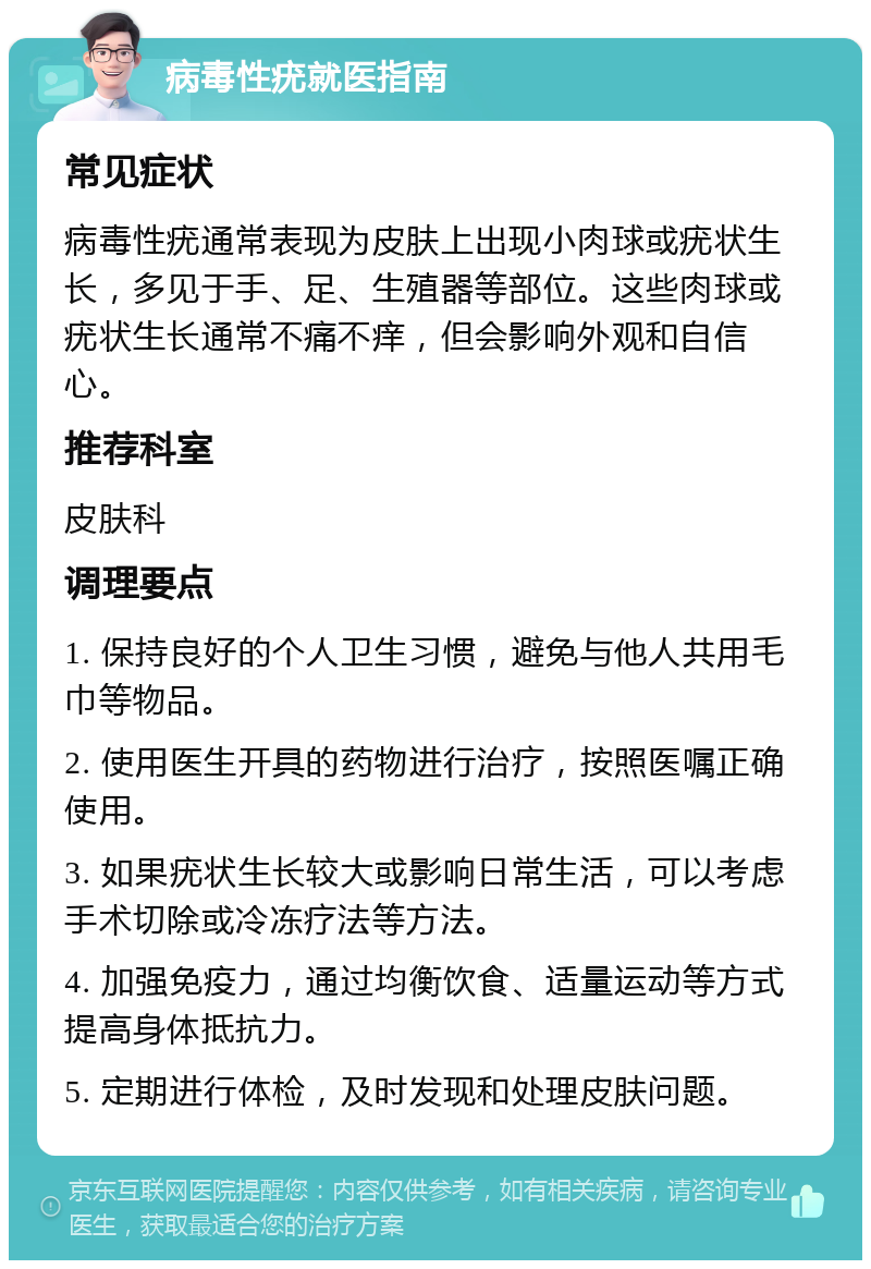 病毒性疣就医指南 常见症状 病毒性疣通常表现为皮肤上出现小肉球或疣状生长，多见于手、足、生殖器等部位。这些肉球或疣状生长通常不痛不痒，但会影响外观和自信心。 推荐科室 皮肤科 调理要点 1. 保持良好的个人卫生习惯，避免与他人共用毛巾等物品。 2. 使用医生开具的药物进行治疗，按照医嘱正确使用。 3. 如果疣状生长较大或影响日常生活，可以考虑手术切除或冷冻疗法等方法。 4. 加强免疫力，通过均衡饮食、适量运动等方式提高身体抵抗力。 5. 定期进行体检，及时发现和处理皮肤问题。