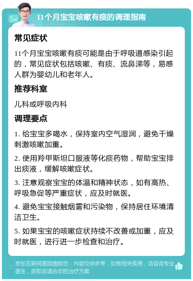 11个月宝宝咳嗽有痰的调理指南 常见症状 11个月宝宝咳嗽有痰可能是由于呼吸道感染引起的，常见症状包括咳嗽、有痰、流鼻涕等，易感人群为婴幼儿和老年人。 推荐科室 儿科或呼吸内科 调理要点 1. 给宝宝多喝水，保持室内空气湿润，避免干燥刺激咳嗽加重。 2. 使用羚甲斯坦口服液等化痰药物，帮助宝宝排出痰液，缓解咳嗽症状。 3. 注意观察宝宝的体温和精神状态，如有高热、呼吸急促等严重症状，应及时就医。 4. 避免宝宝接触烟雾和污染物，保持居住环境清洁卫生。 5. 如果宝宝的咳嗽症状持续不改善或加重，应及时就医，进行进一步检查和治疗。