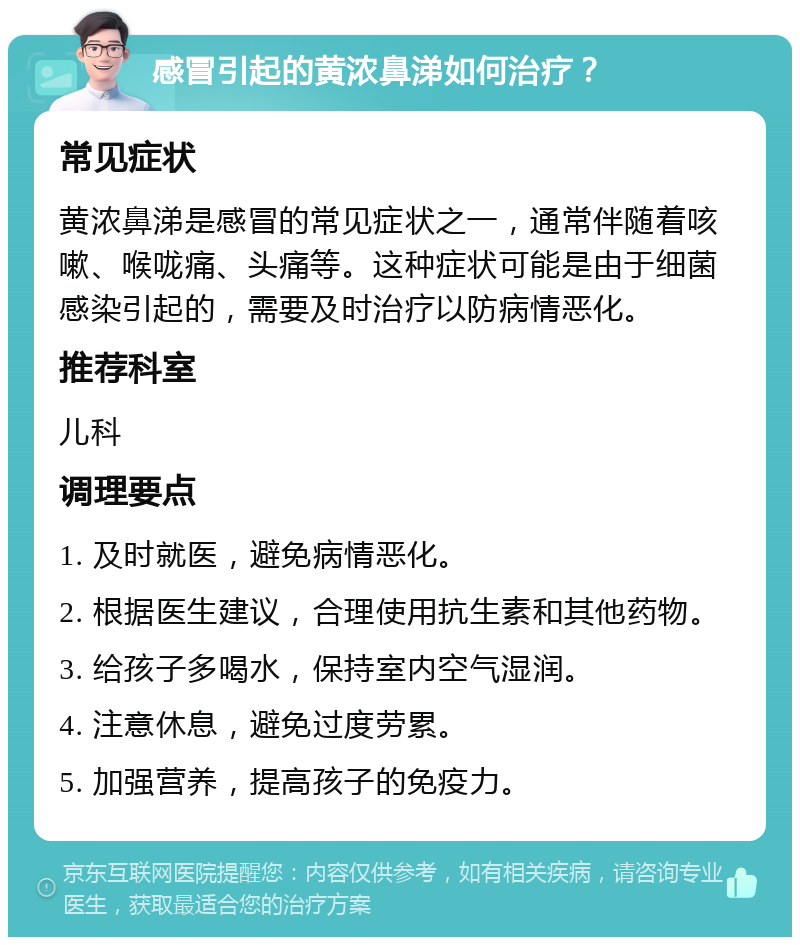 感冒引起的黄浓鼻涕如何治疗？ 常见症状 黄浓鼻涕是感冒的常见症状之一，通常伴随着咳嗽、喉咙痛、头痛等。这种症状可能是由于细菌感染引起的，需要及时治疗以防病情恶化。 推荐科室 儿科 调理要点 1. 及时就医，避免病情恶化。 2. 根据医生建议，合理使用抗生素和其他药物。 3. 给孩子多喝水，保持室内空气湿润。 4. 注意休息，避免过度劳累。 5. 加强营养，提高孩子的免疫力。