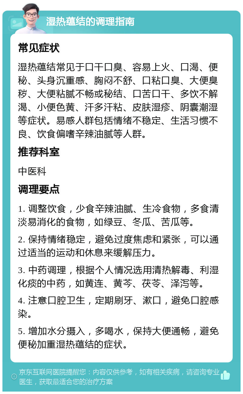 湿热蕴结的调理指南 常见症状 湿热蕴结常见于口干口臭、容易上火、口渴、便秘、头身沉重感、胸闷不舒、口粘口臭、大便臭秽、大便粘腻不畅或秘结、口苦口干、多饮不解渴、小便色黄、汗多汗粘、皮肤湿疹、阴囊潮湿等症状。易感人群包括情绪不稳定、生活习惯不良、饮食偏嗜辛辣油腻等人群。 推荐科室 中医科 调理要点 1. 调整饮食，少食辛辣油腻、生冷食物，多食清淡易消化的食物，如绿豆、冬瓜、苦瓜等。 2. 保持情绪稳定，避免过度焦虑和紧张，可以通过适当的运动和休息来缓解压力。 3. 中药调理，根据个人情况选用清热解毒、利湿化痰的中药，如黄连、黄芩、茯苓、泽泻等。 4. 注意口腔卫生，定期刷牙、漱口，避免口腔感染。 5. 增加水分摄入，多喝水，保持大便通畅，避免便秘加重湿热蕴结的症状。