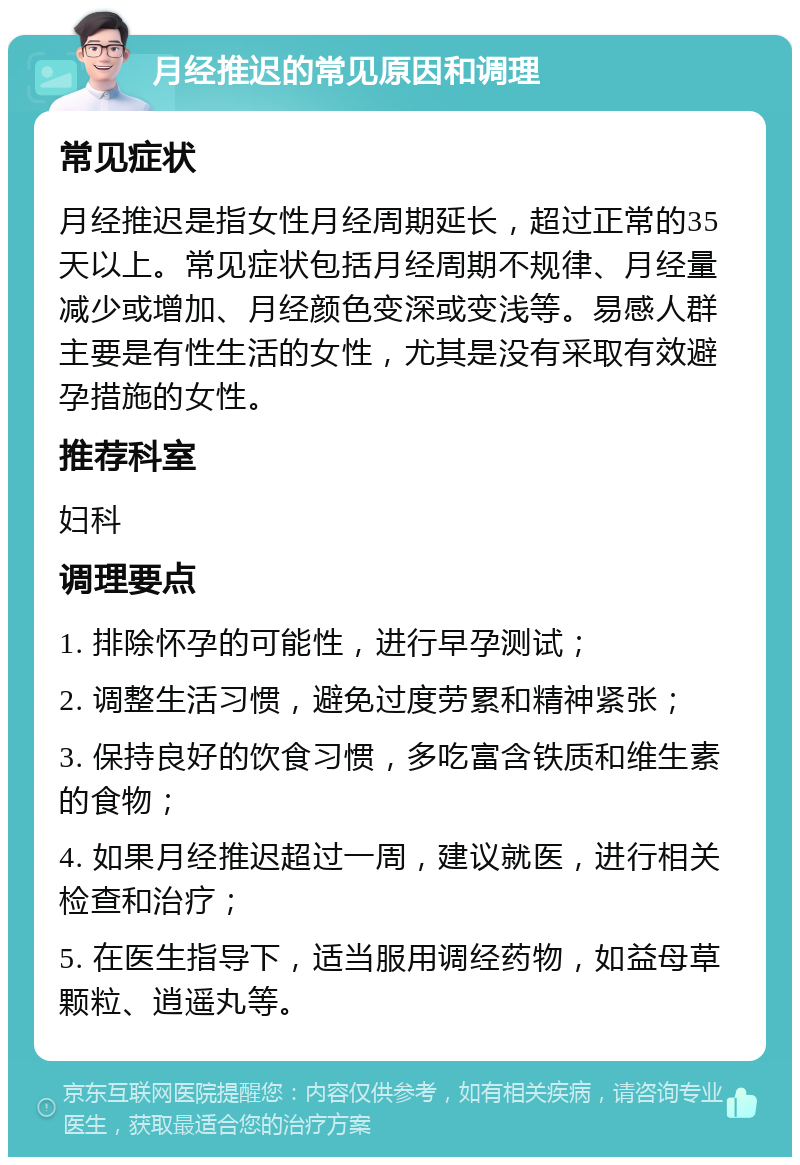 月经推迟的常见原因和调理 常见症状 月经推迟是指女性月经周期延长，超过正常的35天以上。常见症状包括月经周期不规律、月经量减少或增加、月经颜色变深或变浅等。易感人群主要是有性生活的女性，尤其是没有采取有效避孕措施的女性。 推荐科室 妇科 调理要点 1. 排除怀孕的可能性，进行早孕测试； 2. 调整生活习惯，避免过度劳累和精神紧张； 3. 保持良好的饮食习惯，多吃富含铁质和维生素的食物； 4. 如果月经推迟超过一周，建议就医，进行相关检查和治疗； 5. 在医生指导下，适当服用调经药物，如益母草颗粒、逍遥丸等。