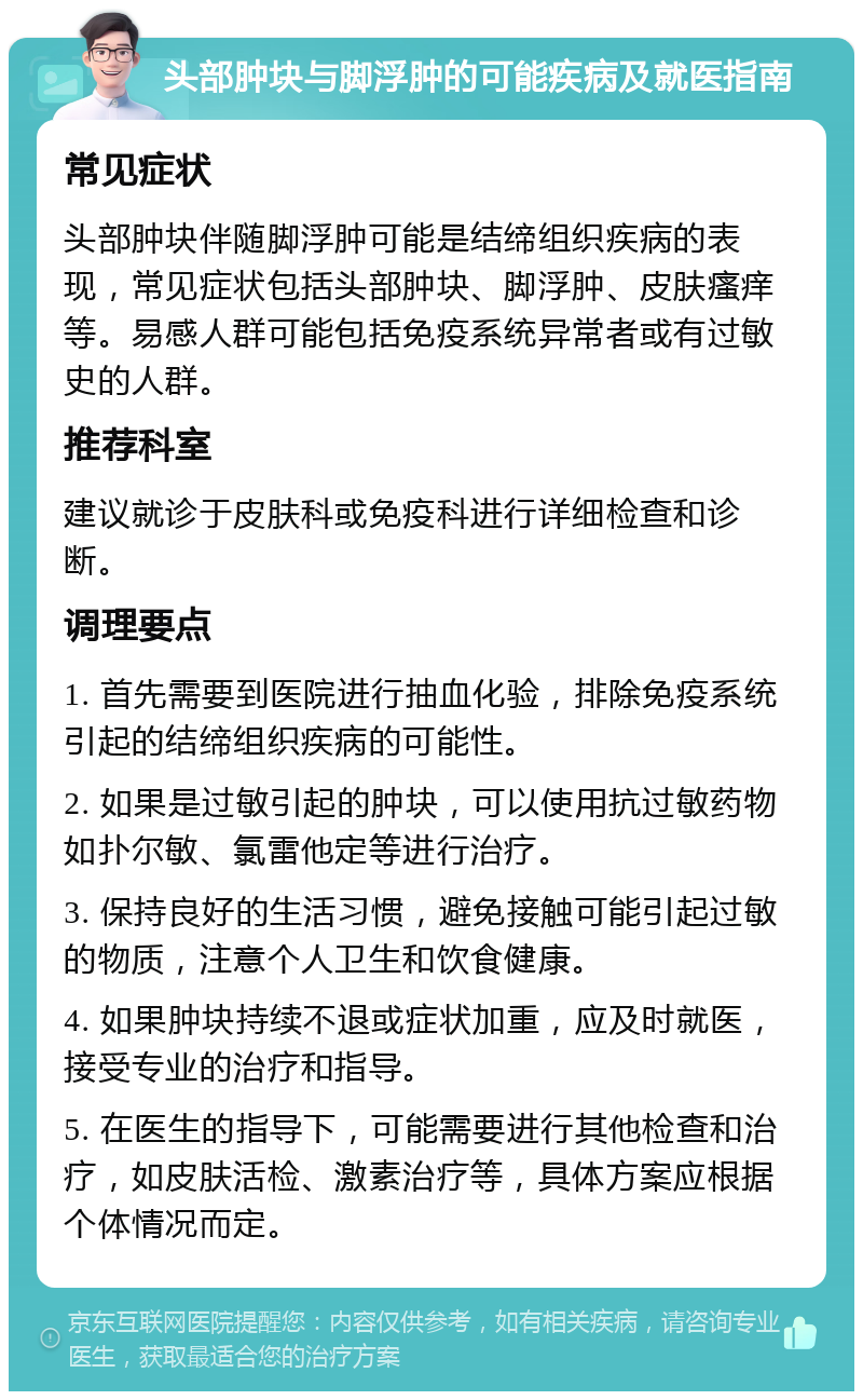 头部肿块与脚浮肿的可能疾病及就医指南 常见症状 头部肿块伴随脚浮肿可能是结缔组织疾病的表现，常见症状包括头部肿块、脚浮肿、皮肤瘙痒等。易感人群可能包括免疫系统异常者或有过敏史的人群。 推荐科室 建议就诊于皮肤科或免疫科进行详细检查和诊断。 调理要点 1. 首先需要到医院进行抽血化验，排除免疫系统引起的结缔组织疾病的可能性。 2. 如果是过敏引起的肿块，可以使用抗过敏药物如扑尔敏、氯雷他定等进行治疗。 3. 保持良好的生活习惯，避免接触可能引起过敏的物质，注意个人卫生和饮食健康。 4. 如果肿块持续不退或症状加重，应及时就医，接受专业的治疗和指导。 5. 在医生的指导下，可能需要进行其他检查和治疗，如皮肤活检、激素治疗等，具体方案应根据个体情况而定。