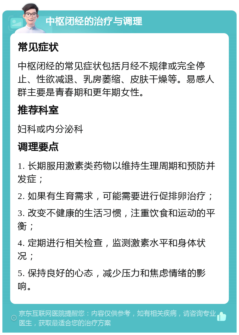 中枢闭经的治疗与调理 常见症状 中枢闭经的常见症状包括月经不规律或完全停止、性欲减退、乳房萎缩、皮肤干燥等。易感人群主要是青春期和更年期女性。 推荐科室 妇科或内分泌科 调理要点 1. 长期服用激素类药物以维持生理周期和预防并发症； 2. 如果有生育需求，可能需要进行促排卵治疗； 3. 改变不健康的生活习惯，注重饮食和运动的平衡； 4. 定期进行相关检查，监测激素水平和身体状况； 5. 保持良好的心态，减少压力和焦虑情绪的影响。