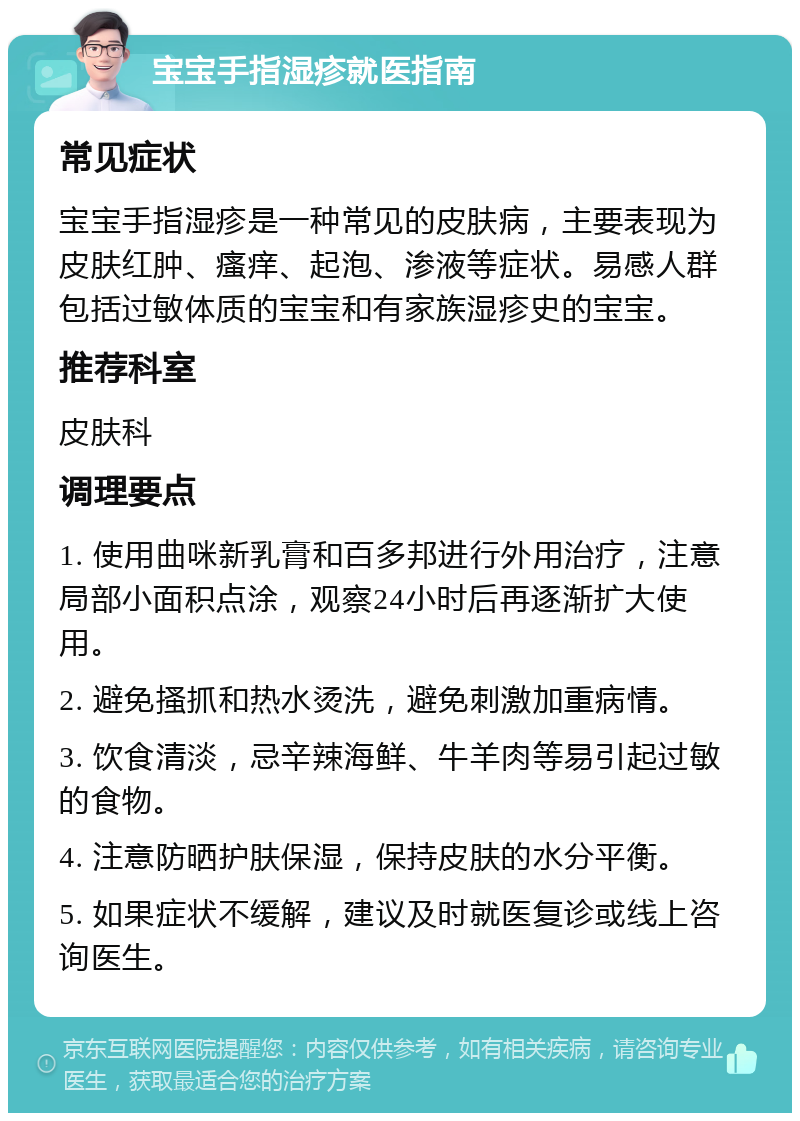 宝宝手指湿疹就医指南 常见症状 宝宝手指湿疹是一种常见的皮肤病，主要表现为皮肤红肿、瘙痒、起泡、渗液等症状。易感人群包括过敏体质的宝宝和有家族湿疹史的宝宝。 推荐科室 皮肤科 调理要点 1. 使用曲咪新乳膏和百多邦进行外用治疗，注意局部小面积点涂，观察24小时后再逐渐扩大使用。 2. 避免搔抓和热水烫洗，避免刺激加重病情。 3. 饮食清淡，忌辛辣海鲜、牛羊肉等易引起过敏的食物。 4. 注意防晒护肤保湿，保持皮肤的水分平衡。 5. 如果症状不缓解，建议及时就医复诊或线上咨询医生。