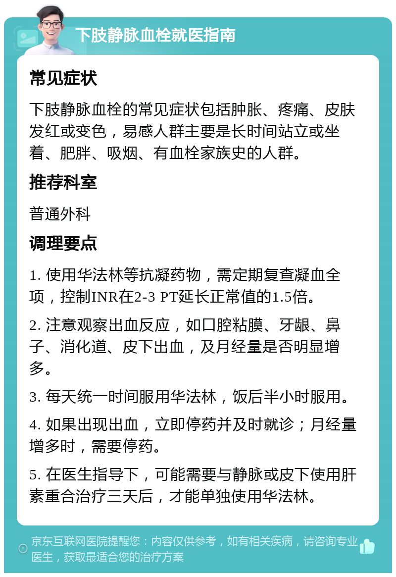 下肢静脉血栓就医指南 常见症状 下肢静脉血栓的常见症状包括肿胀、疼痛、皮肤发红或变色，易感人群主要是长时间站立或坐着、肥胖、吸烟、有血栓家族史的人群。 推荐科室 普通外科 调理要点 1. 使用华法林等抗凝药物，需定期复查凝血全项，控制INR在2-3 PT延长正常值的1.5倍。 2. 注意观察出血反应，如口腔粘膜、牙龈、鼻子、消化道、皮下出血，及月经量是否明显增多。 3. 每天统一时间服用华法林，饭后半小时服用。 4. 如果出现出血，立即停药并及时就诊；月经量增多时，需要停药。 5. 在医生指导下，可能需要与静脉或皮下使用肝素重合治疗三天后，才能单独使用华法林。