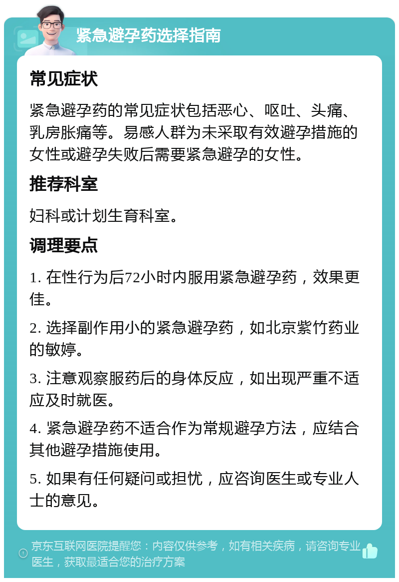 紧急避孕药选择指南 常见症状 紧急避孕药的常见症状包括恶心、呕吐、头痛、乳房胀痛等。易感人群为未采取有效避孕措施的女性或避孕失败后需要紧急避孕的女性。 推荐科室 妇科或计划生育科室。 调理要点 1. 在性行为后72小时内服用紧急避孕药，效果更佳。 2. 选择副作用小的紧急避孕药，如北京紫竹药业的敏婷。 3. 注意观察服药后的身体反应，如出现严重不适应及时就医。 4. 紧急避孕药不适合作为常规避孕方法，应结合其他避孕措施使用。 5. 如果有任何疑问或担忧，应咨询医生或专业人士的意见。