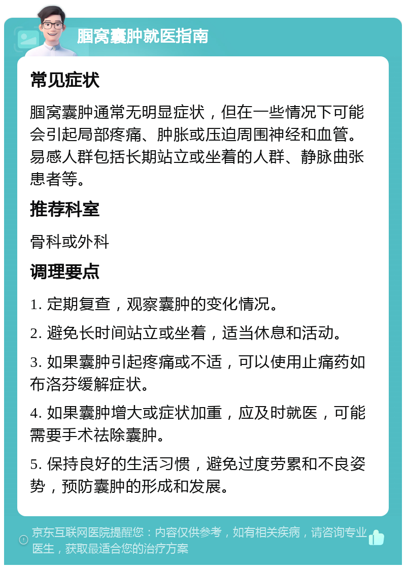 腘窝囊肿就医指南 常见症状 腘窝囊肿通常无明显症状，但在一些情况下可能会引起局部疼痛、肿胀或压迫周围神经和血管。易感人群包括长期站立或坐着的人群、静脉曲张患者等。 推荐科室 骨科或外科 调理要点 1. 定期复查，观察囊肿的变化情况。 2. 避免长时间站立或坐着，适当休息和活动。 3. 如果囊肿引起疼痛或不适，可以使用止痛药如布洛芬缓解症状。 4. 如果囊肿增大或症状加重，应及时就医，可能需要手术祛除囊肿。 5. 保持良好的生活习惯，避免过度劳累和不良姿势，预防囊肿的形成和发展。