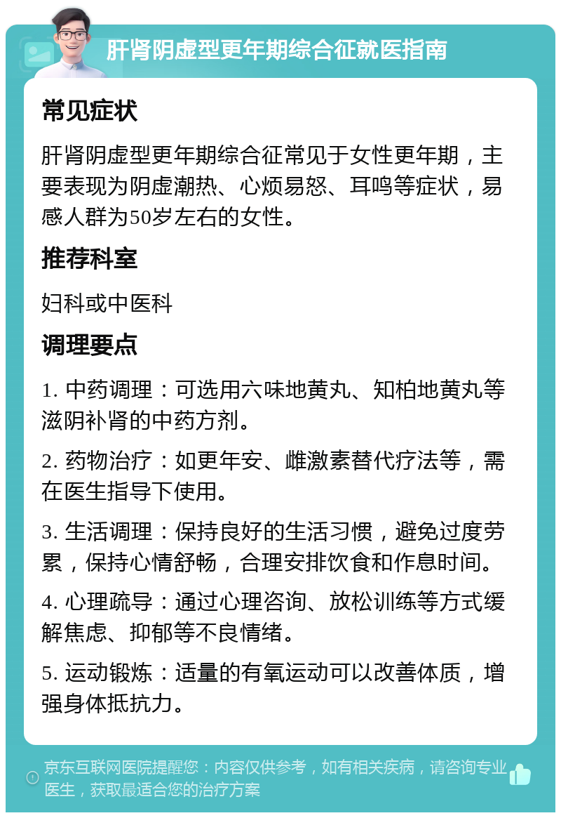 肝肾阴虚型更年期综合征就医指南 常见症状 肝肾阴虚型更年期综合征常见于女性更年期，主要表现为阴虚潮热、心烦易怒、耳鸣等症状，易感人群为50岁左右的女性。 推荐科室 妇科或中医科 调理要点 1. 中药调理：可选用六味地黄丸、知柏地黄丸等滋阴补肾的中药方剂。 2. 药物治疗：如更年安、雌激素替代疗法等，需在医生指导下使用。 3. 生活调理：保持良好的生活习惯，避免过度劳累，保持心情舒畅，合理安排饮食和作息时间。 4. 心理疏导：通过心理咨询、放松训练等方式缓解焦虑、抑郁等不良情绪。 5. 运动锻炼：适量的有氧运动可以改善体质，增强身体抵抗力。