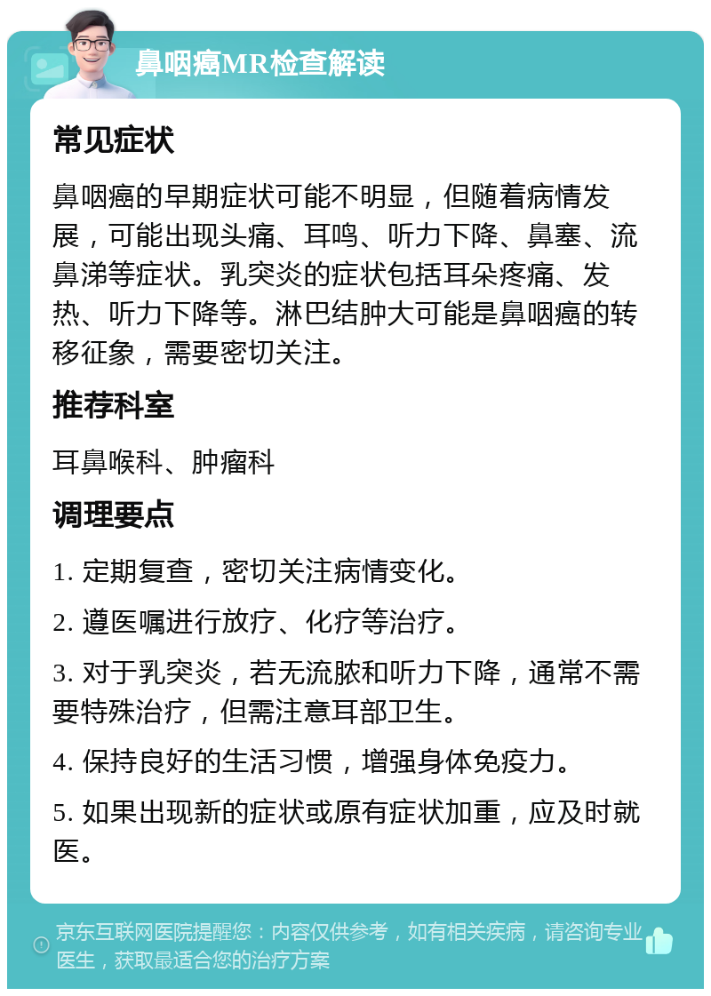 鼻咽癌MR检查解读 常见症状 鼻咽癌的早期症状可能不明显，但随着病情发展，可能出现头痛、耳鸣、听力下降、鼻塞、流鼻涕等症状。乳突炎的症状包括耳朵疼痛、发热、听力下降等。淋巴结肿大可能是鼻咽癌的转移征象，需要密切关注。 推荐科室 耳鼻喉科、肿瘤科 调理要点 1. 定期复查，密切关注病情变化。 2. 遵医嘱进行放疗、化疗等治疗。 3. 对于乳突炎，若无流脓和听力下降，通常不需要特殊治疗，但需注意耳部卫生。 4. 保持良好的生活习惯，增强身体免疫力。 5. 如果出现新的症状或原有症状加重，应及时就医。