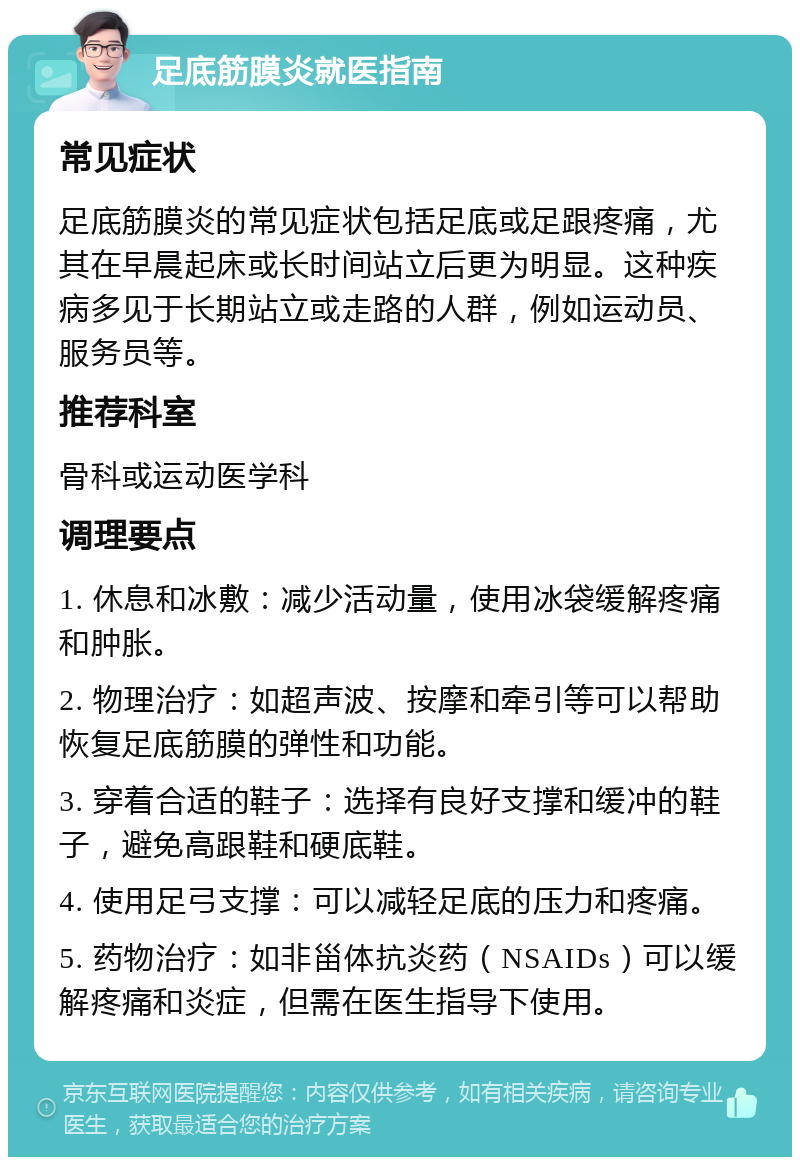 足底筋膜炎就医指南 常见症状 足底筋膜炎的常见症状包括足底或足跟疼痛，尤其在早晨起床或长时间站立后更为明显。这种疾病多见于长期站立或走路的人群，例如运动员、服务员等。 推荐科室 骨科或运动医学科 调理要点 1. 休息和冰敷：减少活动量，使用冰袋缓解疼痛和肿胀。 2. 物理治疗：如超声波、按摩和牵引等可以帮助恢复足底筋膜的弹性和功能。 3. 穿着合适的鞋子：选择有良好支撑和缓冲的鞋子，避免高跟鞋和硬底鞋。 4. 使用足弓支撑：可以减轻足底的压力和疼痛。 5. 药物治疗：如非甾体抗炎药（NSAIDs）可以缓解疼痛和炎症，但需在医生指导下使用。