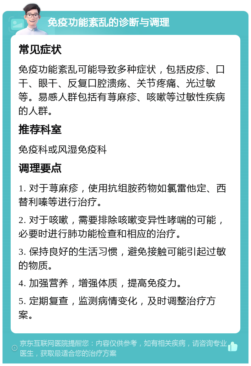 免疫功能紊乱的诊断与调理 常见症状 免疫功能紊乱可能导致多种症状，包括皮疹、口干、眼干、反复口腔溃疡、关节疼痛、光过敏等。易感人群包括有荨麻疹、咳嗽等过敏性疾病的人群。 推荐科室 免疫科或风湿免疫科 调理要点 1. 对于荨麻疹，使用抗组胺药物如氯雷他定、西替利嗪等进行治疗。 2. 对于咳嗽，需要排除咳嗽变异性哮喘的可能，必要时进行肺功能检查和相应的治疗。 3. 保持良好的生活习惯，避免接触可能引起过敏的物质。 4. 加强营养，增强体质，提高免疫力。 5. 定期复查，监测病情变化，及时调整治疗方案。