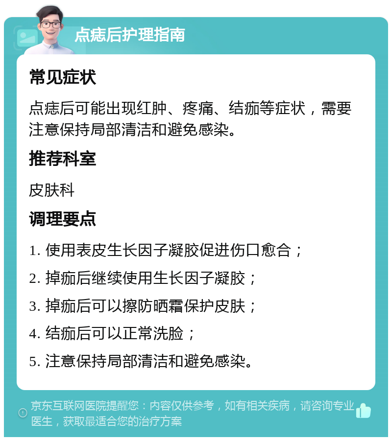 点痣后护理指南 常见症状 点痣后可能出现红肿、疼痛、结痂等症状，需要注意保持局部清洁和避免感染。 推荐科室 皮肤科 调理要点 1. 使用表皮生长因子凝胶促进伤口愈合； 2. 掉痂后继续使用生长因子凝胶； 3. 掉痂后可以擦防晒霜保护皮肤； 4. 结痂后可以正常洗脸； 5. 注意保持局部清洁和避免感染。