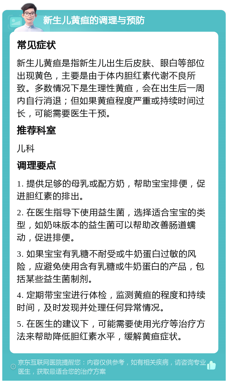 新生儿黄疸的调理与预防 常见症状 新生儿黄疸是指新生儿出生后皮肤、眼白等部位出现黄色，主要是由于体内胆红素代谢不良所致。多数情况下是生理性黄疸，会在出生后一周内自行消退；但如果黄疸程度严重或持续时间过长，可能需要医生干预。 推荐科室 儿科 调理要点 1. 提供足够的母乳或配方奶，帮助宝宝排便，促进胆红素的排出。 2. 在医生指导下使用益生菌，选择适合宝宝的类型，如奶味版本的益生菌可以帮助改善肠道蠕动，促进排便。 3. 如果宝宝有乳糖不耐受或牛奶蛋白过敏的风险，应避免使用含有乳糖或牛奶蛋白的产品，包括某些益生菌制剂。 4. 定期带宝宝进行体检，监测黄疸的程度和持续时间，及时发现并处理任何异常情况。 5. 在医生的建议下，可能需要使用光疗等治疗方法来帮助降低胆红素水平，缓解黄疸症状。