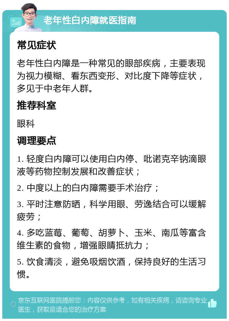 老年性白内障就医指南 常见症状 老年性白内障是一种常见的眼部疾病，主要表现为视力模糊、看东西变形、对比度下降等症状，多见于中老年人群。 推荐科室 眼科 调理要点 1. 轻度白内障可以使用白内停、吡诺克辛钠滴眼液等药物控制发展和改善症状； 2. 中度以上的白内障需要手术治疗； 3. 平时注意防晒，科学用眼、劳逸结合可以缓解疲劳； 4. 多吃蓝莓、葡萄、胡萝卜、玉米、南瓜等富含维生素的食物，增强眼睛抵抗力； 5. 饮食清淡，避免吸烟饮酒，保持良好的生活习惯。