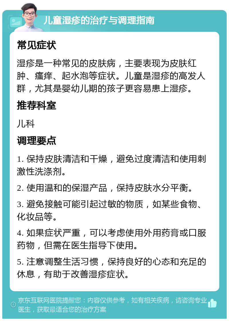 儿童湿疹的治疗与调理指南 常见症状 湿疹是一种常见的皮肤病，主要表现为皮肤红肿、瘙痒、起水泡等症状。儿童是湿疹的高发人群，尤其是婴幼儿期的孩子更容易患上湿疹。 推荐科室 儿科 调理要点 1. 保持皮肤清洁和干燥，避免过度清洁和使用刺激性洗涤剂。 2. 使用温和的保湿产品，保持皮肤水分平衡。 3. 避免接触可能引起过敏的物质，如某些食物、化妆品等。 4. 如果症状严重，可以考虑使用外用药膏或口服药物，但需在医生指导下使用。 5. 注意调整生活习惯，保持良好的心态和充足的休息，有助于改善湿疹症状。