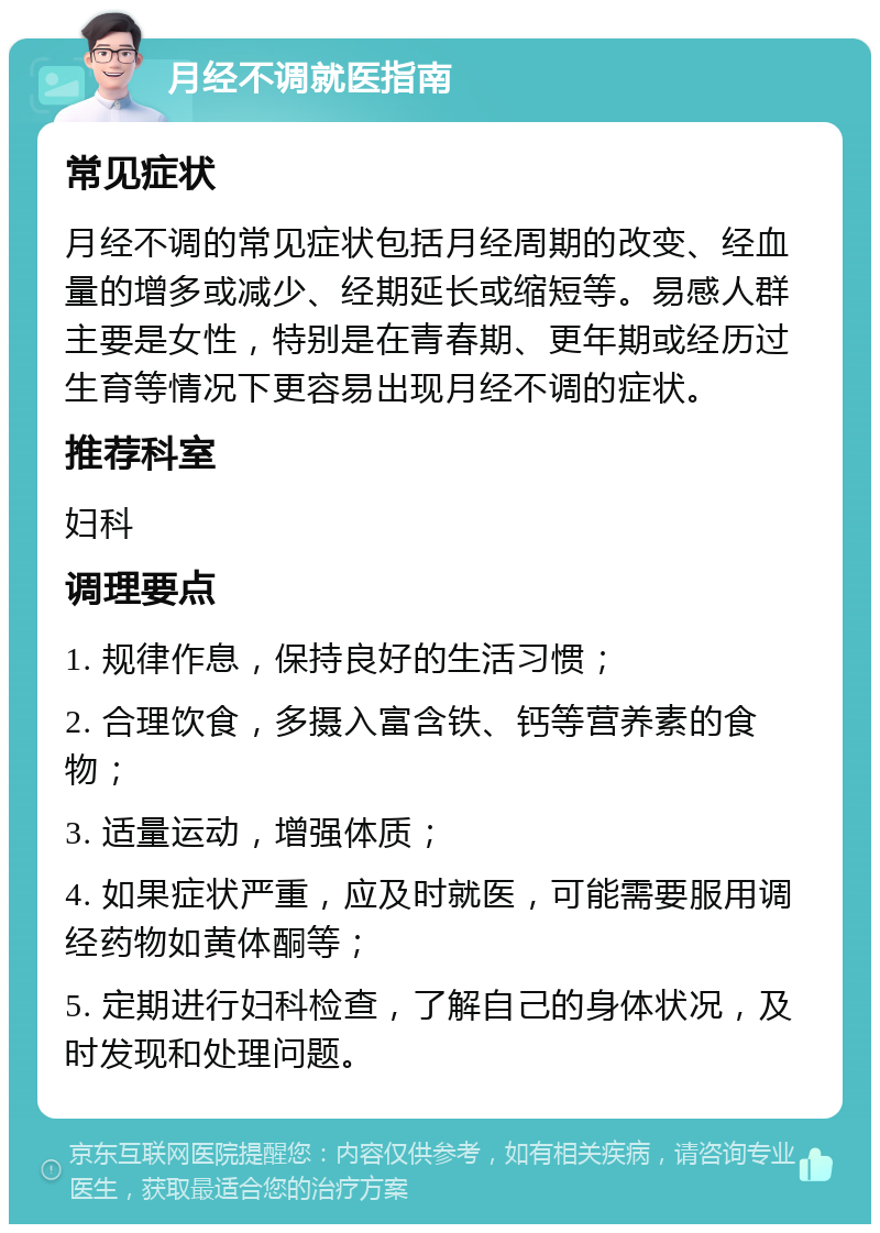 月经不调就医指南 常见症状 月经不调的常见症状包括月经周期的改变、经血量的增多或减少、经期延长或缩短等。易感人群主要是女性，特别是在青春期、更年期或经历过生育等情况下更容易出现月经不调的症状。 推荐科室 妇科 调理要点 1. 规律作息，保持良好的生活习惯； 2. 合理饮食，多摄入富含铁、钙等营养素的食物； 3. 适量运动，增强体质； 4. 如果症状严重，应及时就医，可能需要服用调经药物如黄体酮等； 5. 定期进行妇科检查，了解自己的身体状况，及时发现和处理问题。