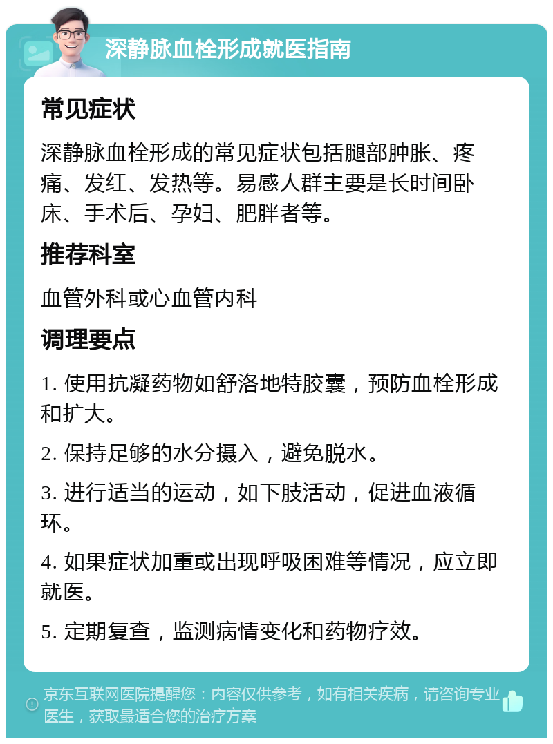 深静脉血栓形成就医指南 常见症状 深静脉血栓形成的常见症状包括腿部肿胀、疼痛、发红、发热等。易感人群主要是长时间卧床、手术后、孕妇、肥胖者等。 推荐科室 血管外科或心血管内科 调理要点 1. 使用抗凝药物如舒洛地特胶囊，预防血栓形成和扩大。 2. 保持足够的水分摄入，避免脱水。 3. 进行适当的运动，如下肢活动，促进血液循环。 4. 如果症状加重或出现呼吸困难等情况，应立即就医。 5. 定期复查，监测病情变化和药物疗效。