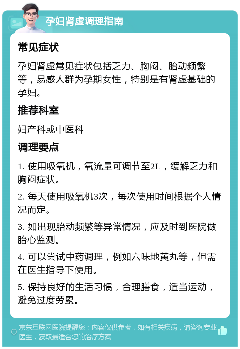 孕妇肾虚调理指南 常见症状 孕妇肾虚常见症状包括乏力、胸闷、胎动频繁等，易感人群为孕期女性，特别是有肾虚基础的孕妇。 推荐科室 妇产科或中医科 调理要点 1. 使用吸氧机，氧流量可调节至2L，缓解乏力和胸闷症状。 2. 每天使用吸氧机3次，每次使用时间根据个人情况而定。 3. 如出现胎动频繁等异常情况，应及时到医院做胎心监测。 4. 可以尝试中药调理，例如六味地黄丸等，但需在医生指导下使用。 5. 保持良好的生活习惯，合理膳食，适当运动，避免过度劳累。