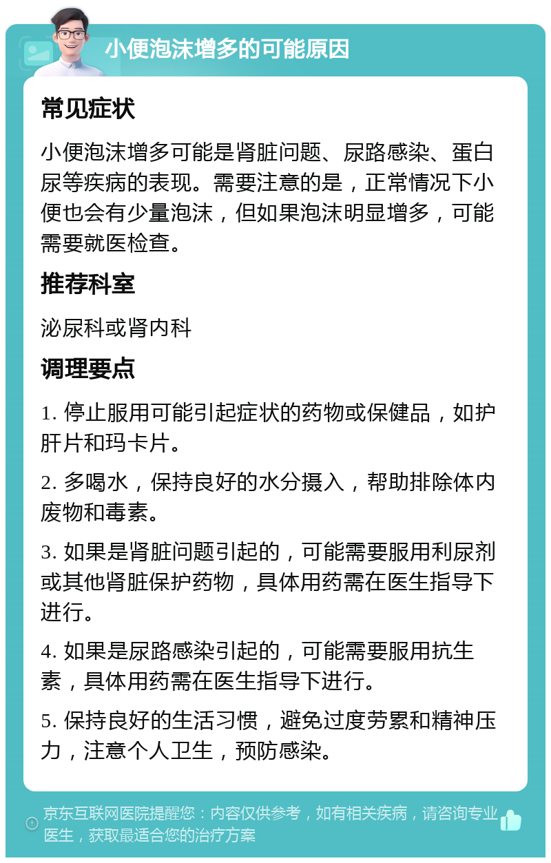 小便泡沫增多的可能原因 常见症状 小便泡沫增多可能是肾脏问题、尿路感染、蛋白尿等疾病的表现。需要注意的是，正常情况下小便也会有少量泡沫，但如果泡沫明显增多，可能需要就医检查。 推荐科室 泌尿科或肾内科 调理要点 1. 停止服用可能引起症状的药物或保健品，如护肝片和玛卡片。 2. 多喝水，保持良好的水分摄入，帮助排除体内废物和毒素。 3. 如果是肾脏问题引起的，可能需要服用利尿剂或其他肾脏保护药物，具体用药需在医生指导下进行。 4. 如果是尿路感染引起的，可能需要服用抗生素，具体用药需在医生指导下进行。 5. 保持良好的生活习惯，避免过度劳累和精神压力，注意个人卫生，预防感染。