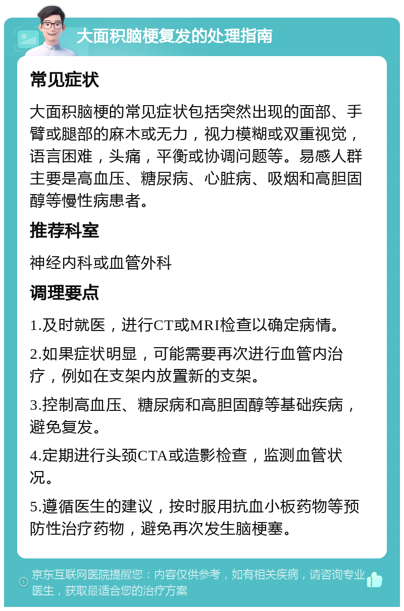 大面积脑梗复发的处理指南 常见症状 大面积脑梗的常见症状包括突然出现的面部、手臂或腿部的麻木或无力，视力模糊或双重视觉，语言困难，头痛，平衡或协调问题等。易感人群主要是高血压、糖尿病、心脏病、吸烟和高胆固醇等慢性病患者。 推荐科室 神经内科或血管外科 调理要点 1.及时就医，进行CT或MRI检查以确定病情。 2.如果症状明显，可能需要再次进行血管内治疗，例如在支架内放置新的支架。 3.控制高血压、糖尿病和高胆固醇等基础疾病，避免复发。 4.定期进行头颈CTA或造影检查，监测血管状况。 5.遵循医生的建议，按时服用抗血小板药物等预防性治疗药物，避免再次发生脑梗塞。