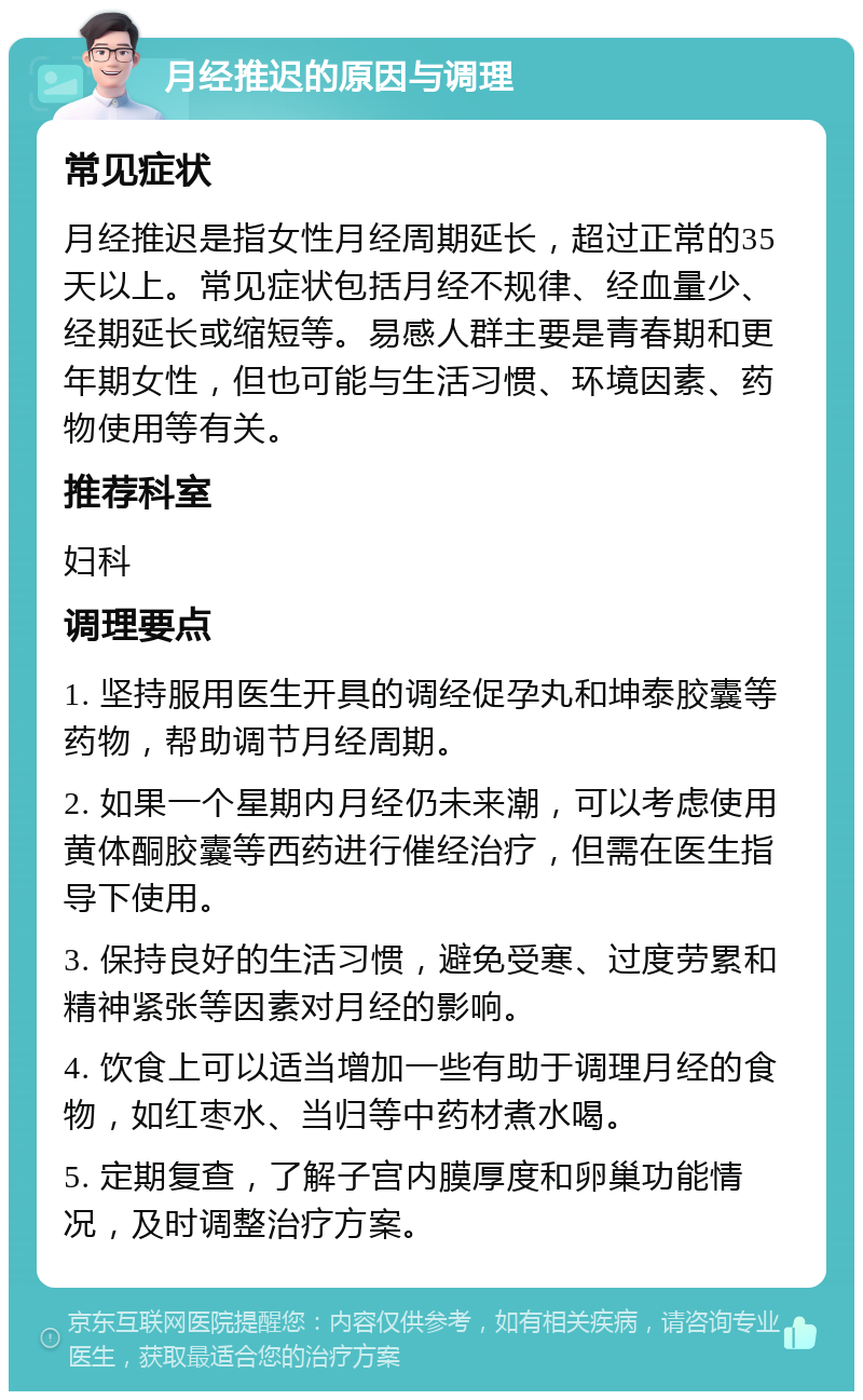 月经推迟的原因与调理 常见症状 月经推迟是指女性月经周期延长，超过正常的35天以上。常见症状包括月经不规律、经血量少、经期延长或缩短等。易感人群主要是青春期和更年期女性，但也可能与生活习惯、环境因素、药物使用等有关。 推荐科室 妇科 调理要点 1. 坚持服用医生开具的调经促孕丸和坤泰胶囊等药物，帮助调节月经周期。 2. 如果一个星期内月经仍未来潮，可以考虑使用黄体酮胶囊等西药进行催经治疗，但需在医生指导下使用。 3. 保持良好的生活习惯，避免受寒、过度劳累和精神紧张等因素对月经的影响。 4. 饮食上可以适当增加一些有助于调理月经的食物，如红枣水、当归等中药材煮水喝。 5. 定期复查，了解子宫内膜厚度和卵巢功能情况，及时调整治疗方案。