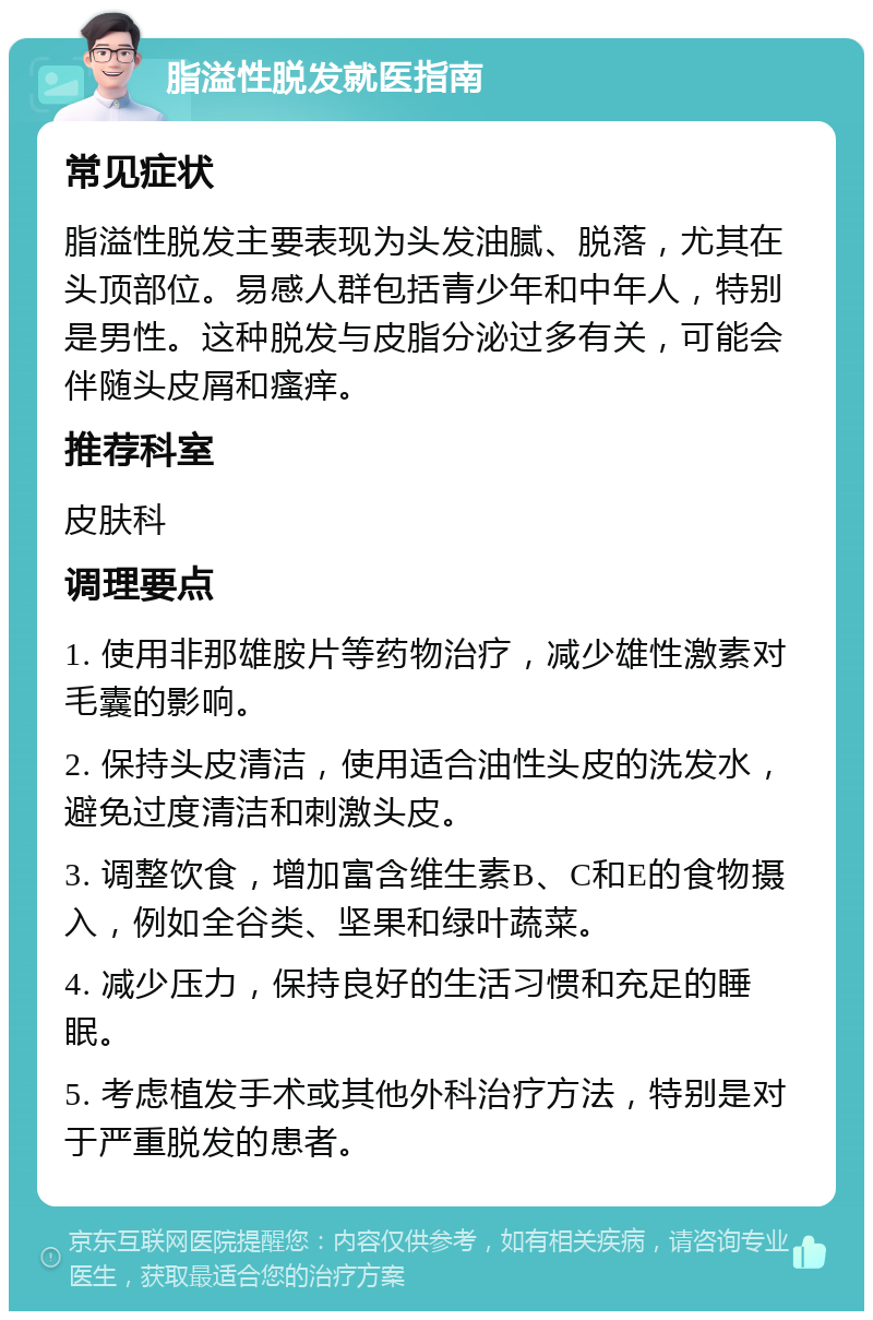 脂溢性脱发就医指南 常见症状 脂溢性脱发主要表现为头发油腻、脱落，尤其在头顶部位。易感人群包括青少年和中年人，特别是男性。这种脱发与皮脂分泌过多有关，可能会伴随头皮屑和瘙痒。 推荐科室 皮肤科 调理要点 1. 使用非那雄胺片等药物治疗，减少雄性激素对毛囊的影响。 2. 保持头皮清洁，使用适合油性头皮的洗发水，避免过度清洁和刺激头皮。 3. 调整饮食，增加富含维生素B、C和E的食物摄入，例如全谷类、坚果和绿叶蔬菜。 4. 减少压力，保持良好的生活习惯和充足的睡眠。 5. 考虑植发手术或其他外科治疗方法，特别是对于严重脱发的患者。