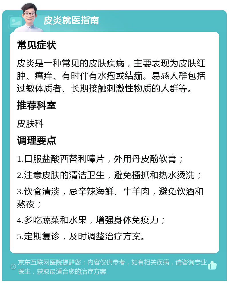 皮炎就医指南 常见症状 皮炎是一种常见的皮肤疾病，主要表现为皮肤红肿、瘙痒、有时伴有水疱或结痂。易感人群包括过敏体质者、长期接触刺激性物质的人群等。 推荐科室 皮肤科 调理要点 1.口服盐酸西替利嗪片，外用丹皮酚软膏； 2.注意皮肤的清洁卫生，避免搔抓和热水烫洗； 3.饮食清淡，忌辛辣海鲜、牛羊肉，避免饮酒和熬夜； 4.多吃蔬菜和水果，增强身体免疫力； 5.定期复诊，及时调整治疗方案。