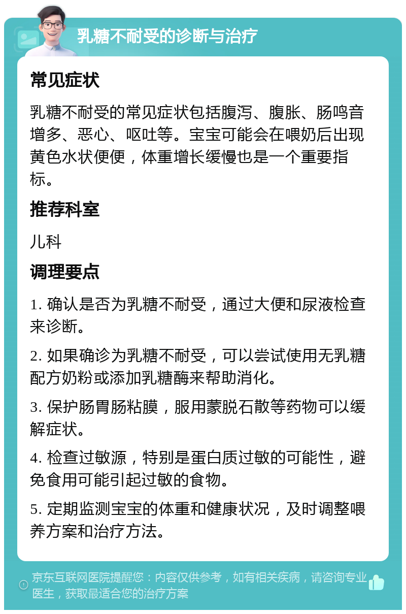 乳糖不耐受的诊断与治疗 常见症状 乳糖不耐受的常见症状包括腹泻、腹胀、肠鸣音增多、恶心、呕吐等。宝宝可能会在喂奶后出现黄色水状便便，体重增长缓慢也是一个重要指标。 推荐科室 儿科 调理要点 1. 确认是否为乳糖不耐受，通过大便和尿液检查来诊断。 2. 如果确诊为乳糖不耐受，可以尝试使用无乳糖配方奶粉或添加乳糖酶来帮助消化。 3. 保护肠胃肠粘膜，服用蒙脱石散等药物可以缓解症状。 4. 检查过敏源，特别是蛋白质过敏的可能性，避免食用可能引起过敏的食物。 5. 定期监测宝宝的体重和健康状况，及时调整喂养方案和治疗方法。